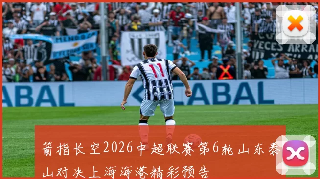 箭指长空2026中超联赛第6轮山东泰山对决上海海港精彩预告