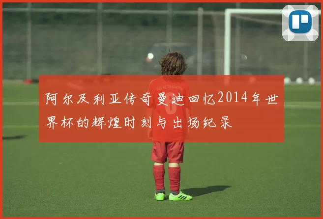 阿尔及利亚传奇曼迪回忆2014年世界杯的辉煌时刻与出场纪录