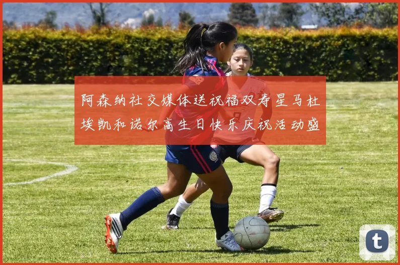 阿森纳社交媒体送祝福双寿星马杜埃凯和诺尔高生日快乐庆祝活动盛大开启
