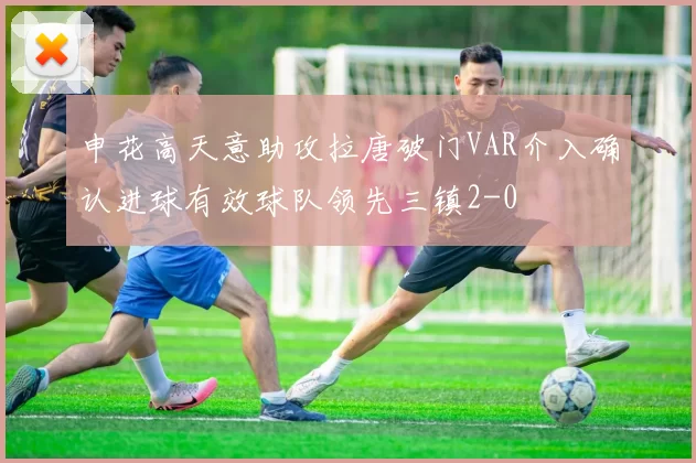 申花高天意助攻拉唐破门VAR介入确认进球有效球队领先三镇2-0