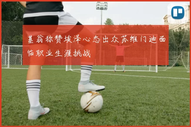 基翁称赞埃泽心态出众苏维门迪面临职业生涯挑战