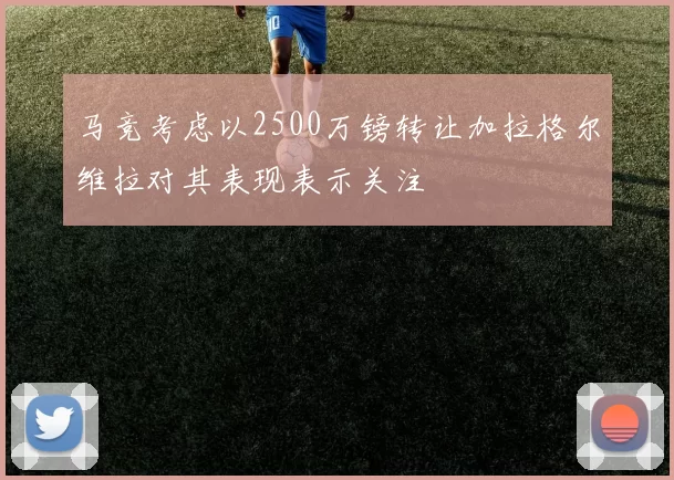 马竞考虑以2500万镑转让加拉格尔维拉对其表现表示关注