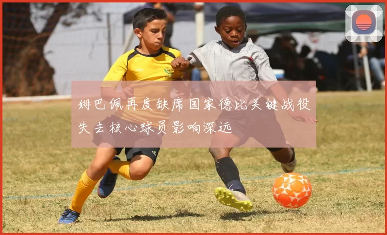 姆巴佩再度缺席国家德比关键战役失去核心球员影响深远
