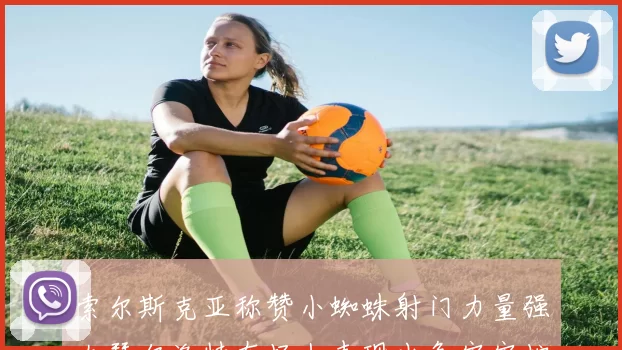 索尔斯克亚称赞小蜘蛛射门力量强大瑟尔洛特在场上表现出色牢牢控制后卫