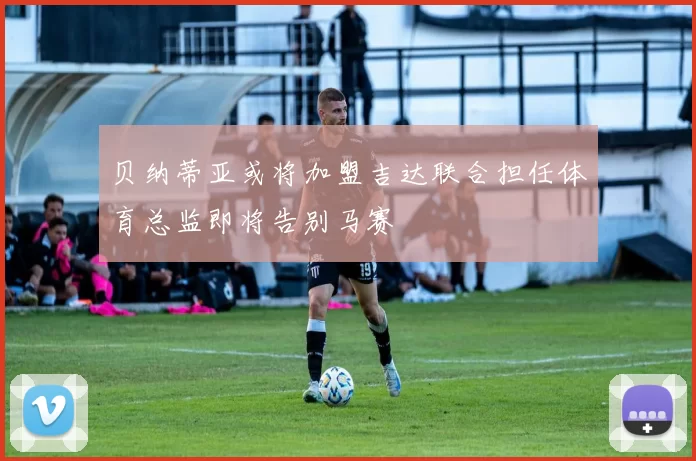 贝纳蒂亚或将加盟吉达联合担任体育总监即将告别马赛