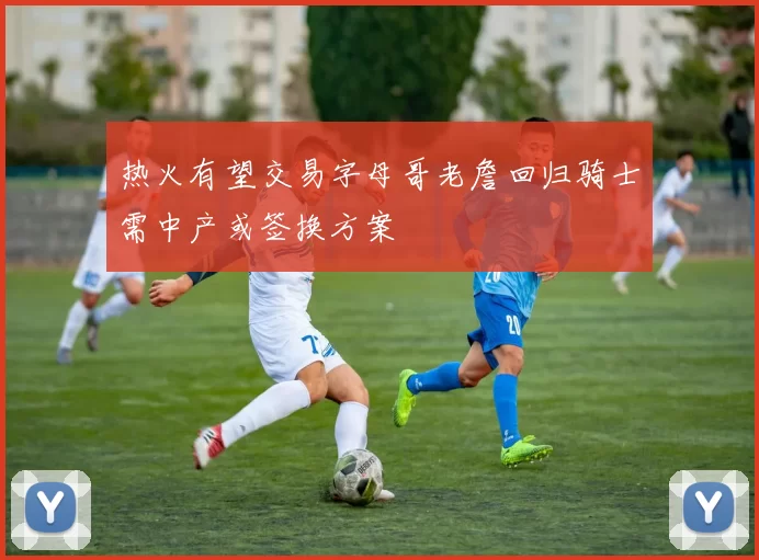 热火有望交易字母哥老詹回归骑士需中产或签换方案