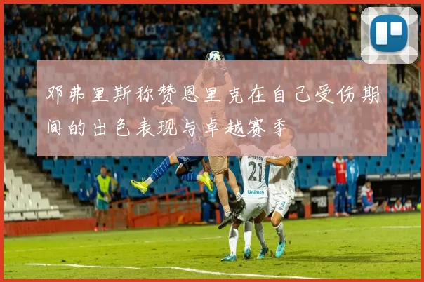 邓弗里斯称赞恩里克在自己受伤期间的出色表现与卓越赛季
