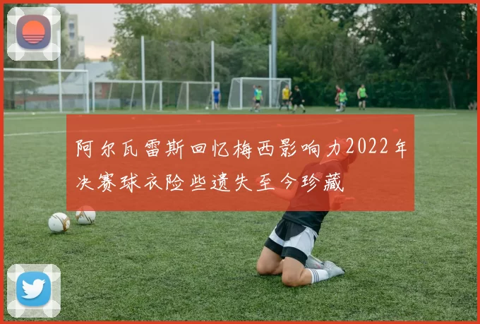 阿尔瓦雷斯回忆梅西影响力2022年决赛球衣险些遗失至今珍藏